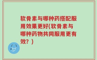 软骨素与哪种药搭配服用效果更好(软骨素与哪种药物共同服用更有效？)