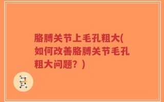 胳膊关节上毛孔粗大(如何改善胳膊关节毛孔粗大问题？)