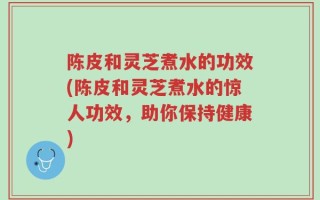 陈皮和灵芝煮水的功效(陈皮和灵芝煮水的惊人功效，助你保持健康)