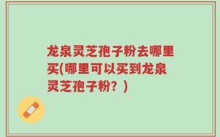 龙泉灵芝孢子粉去哪里买(哪里可以买到龙泉灵芝孢子粉？)