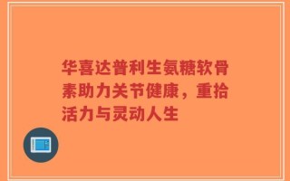 华喜达普利生氨糖软骨素助力关节健康，重拾活力与灵动人生
