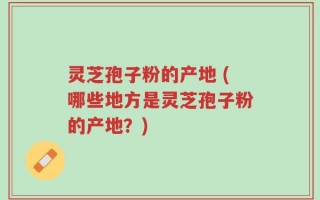 灵芝孢子粉的产地 (哪些地方是灵芝孢子粉的产地？)