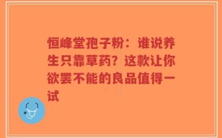 恒峰堂孢子粉：谁说养生只靠草药？这款让你欲罢不能的良品值得一试