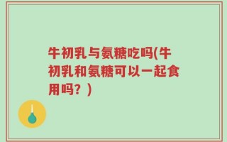 牛初乳与氨糖吃吗(牛初乳和氨糖可以一起食用吗？)