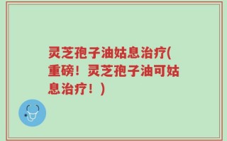 灵芝孢子油姑息治疗(重磅！灵芝孢子油可姑息治疗！)