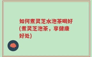 如何煮灵芝水泡茶喝好(煮灵芝泡茶，享健康好处)