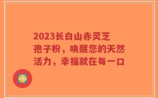 2023长白山赤灵芝孢子粉，唤醒您的天然活力，幸福就在每一口