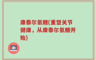 康泰尔氨糖(重塑关节健康，从康泰尔氨糖开始)