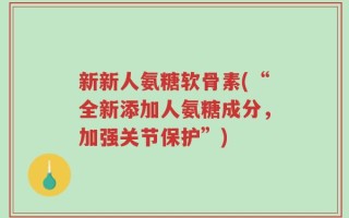 新新人氨糖软骨素(“全新添加人氨糖成分，加强关节保护”)