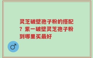 灵芝破壁孢子粉的搭配？紫一破壁灵芝孢子粉到哪里买最好