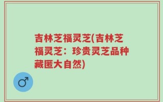吉林芝福灵芝(吉林芝福灵芝：珍贵灵芝品种藏匿大自然)