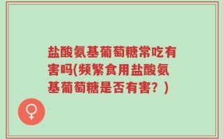 盐酸氨基葡萄糖常吃有害吗(频繁食用盐酸氨基葡萄糖是否有害？)