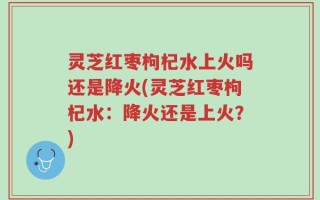 灵芝红枣枸杞水上火吗还是降火(灵芝红枣枸杞水：降火还是上火？)