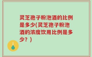 灵芝孢子粉泡酒的比例是多少(灵芝孢子粉泡酒的浓度饮用比例是多少？)