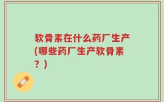 软骨素在什么药厂生产(哪些药厂生产软骨素？)