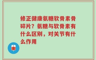 修正健康氨糖软骨素骨碎片？氨糖与软骨素有什么区别，对关节有什么作用