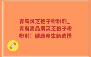青岛灵芝孢子粉粉剂_青岛高品质灵芝孢子粉粉剂：健康养生新选择