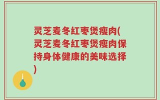 灵芝麦冬红枣煲瘦肉(灵芝麦冬红枣煲瘦肉保持身体健康的美味选择)