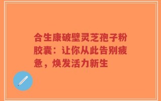 合生康破壁灵芝孢子粉胶囊：让你从此告别疲惫，焕发活力新生
