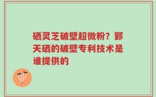 硒灵芝破壁超微粉？郢天硒的破壁专利技术是谁提供的