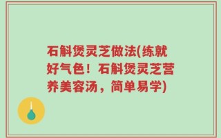 石斛煲灵芝做法(练就好气色！石斛煲灵芝营养美容汤，简单易学)