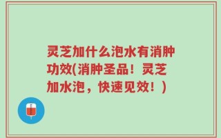 灵芝加什么泡水有消肿功效(消肿圣品！灵芝加水泡，快速见效！)