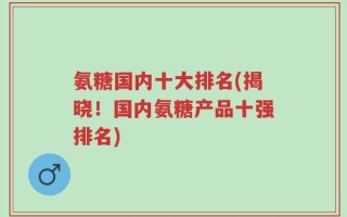 氨糖国内十大排名(揭晓！国内氨糖产品十强排名)