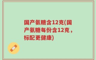 国产氨糖含12克(国产氨糖每份含12克，标配更健康)