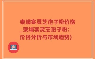 柬埔寨灵芝孢子粉价格_柬埔寨灵芝孢子粉：价格分析与市场趋势)