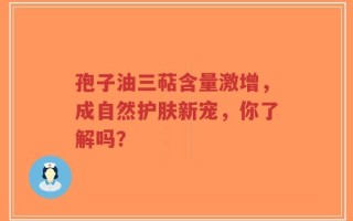 孢子油三萜含量激增，成自然护肤新宠，你了解吗？