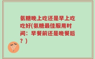 氨糖晚上吃还是早上吃吃好(氨糖最佳服用时间：早餐前还是晚餐后？)