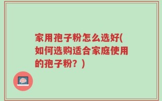 家用孢子粉怎么选好(如何选购适合家庭使用的孢子粉？)