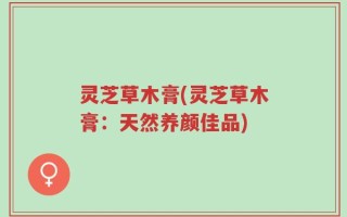 灵芝草木膏(灵芝草木膏：天然养颜佳品)