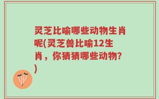 灵芝比喻哪些动物生肖呢(灵芝兽比喻12生肖，你猜猜哪些动物？)