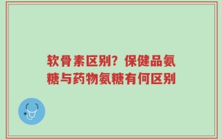 软骨素区别？保健品氨糖与药物氨糖有何区别