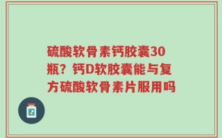 硫酸软骨素钙胶囊30瓶？钙D软胶囊能与复方硫酸软骨素片服用吗