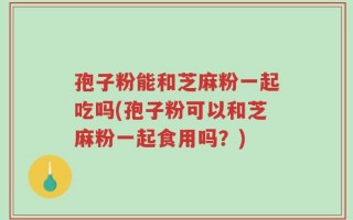 孢子粉能和芝麻粉一起吃吗(孢子粉可以和芝麻粉一起食用吗？)