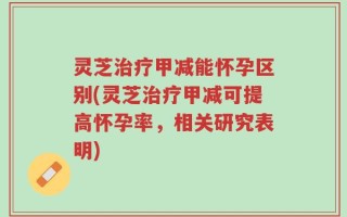 灵芝治疗甲减能怀孕区别(灵芝治疗甲减可提高怀孕率，相关研究表明)