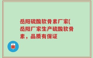 岳阳硫酸软骨素厂家(岳阳厂家生产硫酸软骨素，品质有保证