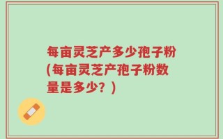 每亩灵芝产多少孢子粉(每亩灵芝产孢子粉数量是多少？)