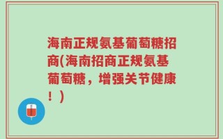 海南正规氨基葡萄糖招商(海南招商正规氨基葡萄糖，增强关节健康！)