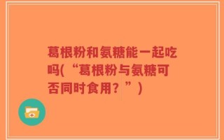 葛根粉和氨糖能一起吃吗(“葛根粉与氨糖可否同时食用？”)