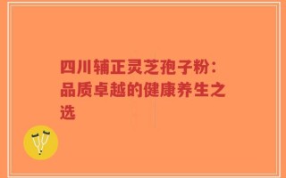 四川辅正灵芝孢子粉：品质卓越的健康养生之选