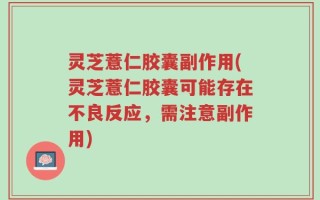 灵芝薏仁胶囊副作用(灵芝薏仁胶囊可能存在不良反应，需注意副作用)