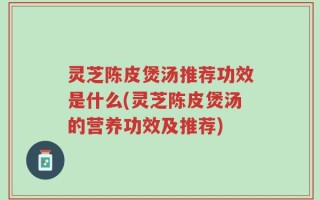 灵芝陈皮煲汤推荐功效是什么(灵芝陈皮煲汤的营养功效及推荐)
