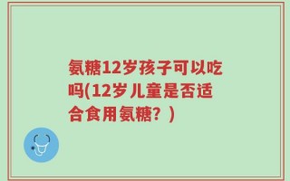 氨糖12岁孩子可以吃吗(12岁儿童是否适合食用氨糖？)