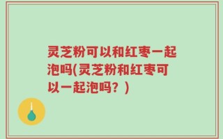 灵芝粉可以和红枣一起泡吗(灵芝粉和红枣可以一起泡吗？)