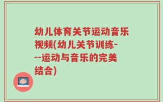幼儿体育关节运动音乐视频(幼儿关节训练---运动与音乐的完美结合)