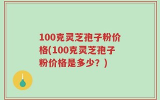 100克灵芝孢子粉价格(100克灵芝孢子粉价格是多少？)