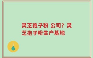 灵芝孢子粉 公司？灵芝孢子粉生产基地